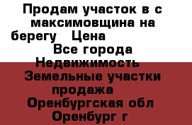 Продам участок в с.максимовщина на берегу › Цена ­ 1 000 000 - Все города Недвижимость » Земельные участки продажа   . Оренбургская обл.,Оренбург г.